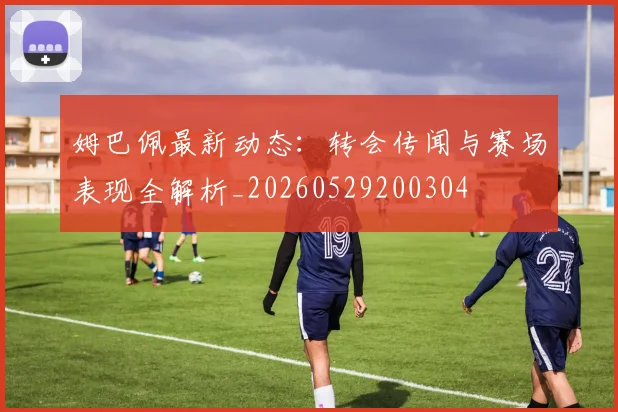 姆巴佩最新动态：转会传闻与赛场表现全解析_20260529200304