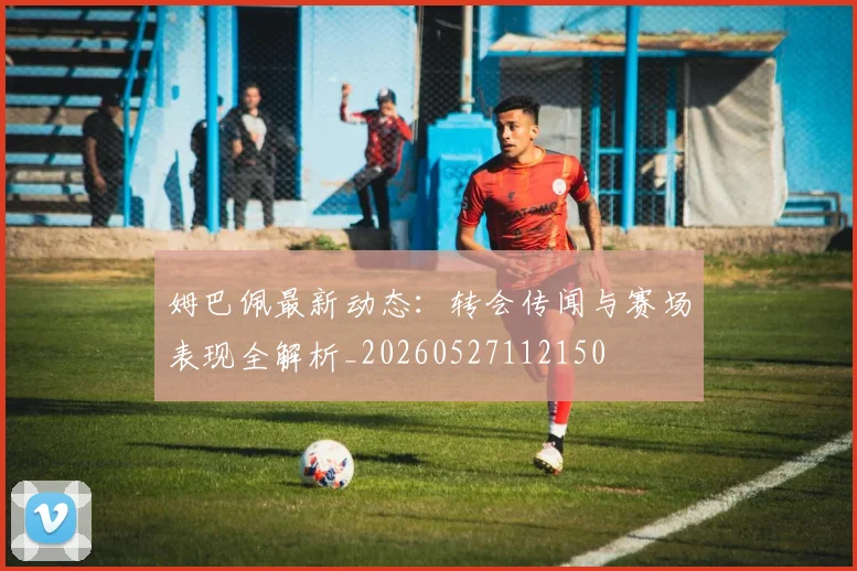 姆巴佩最新动态：转会传闻与赛场表现全解析_20260527112150