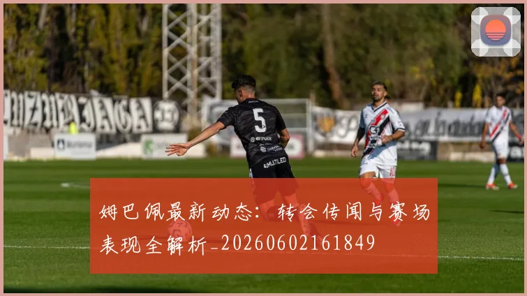 姆巴佩最新动态：转会传闻与赛场表现全解析_20260602161849